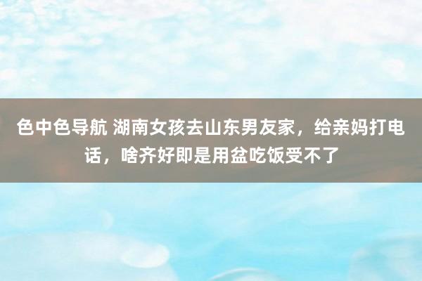 色中色导航 湖南女孩去山东男友家，给亲妈打电话，啥齐好即是用盆吃饭受不了