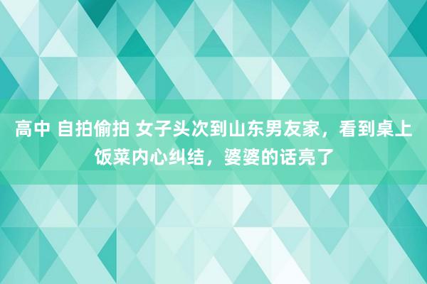 高中 自拍偷拍 女子头次到山东男友家，看到桌上饭菜内心纠结，婆婆的话亮了
