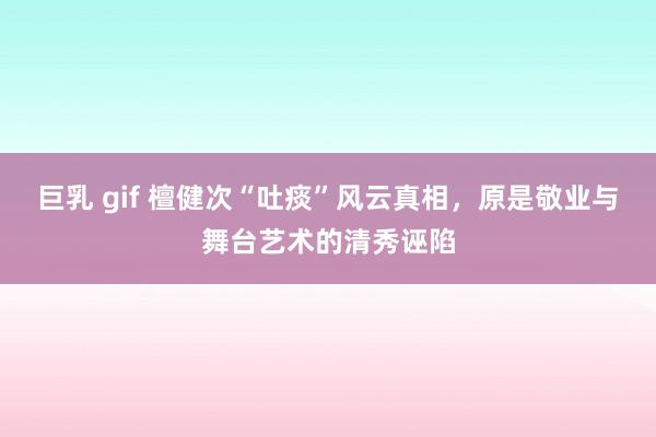 巨乳 gif 檀健次“吐痰”风云真相，原是敬业与舞台艺术的清秀诬陷