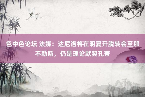 色中色论坛 法媒：达尼洛将在明夏开脱转会至那不勒斯，仍是理论默契孔蒂