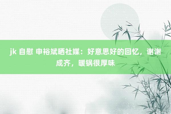 jk 自慰 申裕斌晒社媒：好意思好的回忆，谢谢成齐，暖锅很厚味
