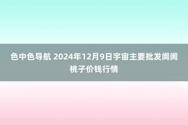 色中色导航 2024年12月9日宇宙主要批发阛阓桃子价钱行情