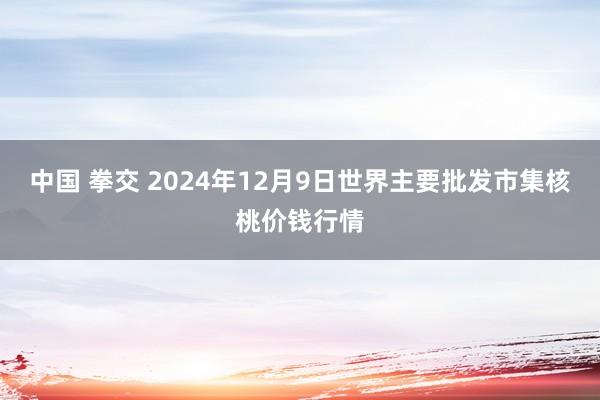 中国 拳交 2024年12月9日世界主要批发市集核桃价钱行情