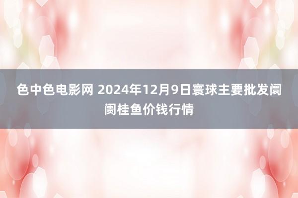 色中色电影网 2024年12月9日寰球主要批发阛阓桂鱼价钱行情