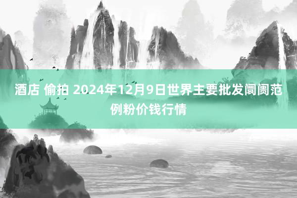 酒店 偷拍 2024年12月9日世界主要批发阛阓范例粉价钱行情