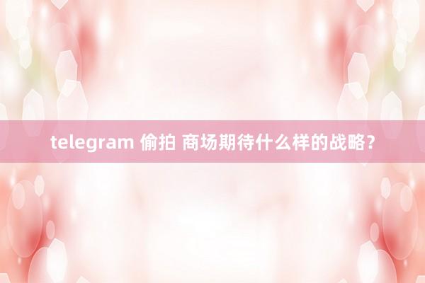 telegram 偷拍 商场期待什么样的战略？