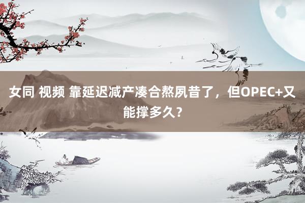 女同 视频 靠延迟减产凑合熬夙昔了，但OPEC+又能撑多久？