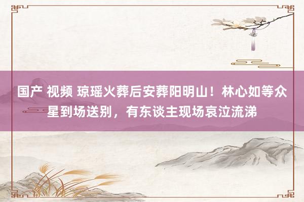 国产 视频 琼瑶火葬后安葬阳明山！林心如等众星到场送别，有东谈主现场哀泣流涕