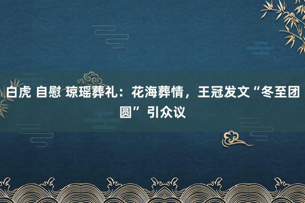 白虎 自慰 琼瑶葬礼：花海葬情，王冠发文“冬至团圆” 引众议