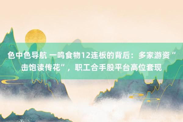 色中色导航 一鸣食物12连板的背后：多家游资“击饱读传花”，职工合手股平台高位套现
