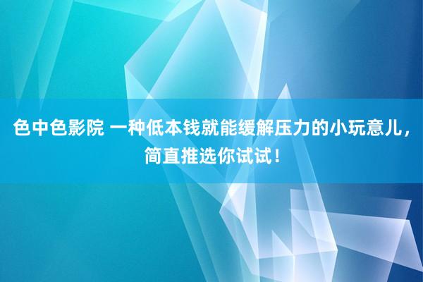 色中色影院 一种低本钱就能缓解压力的小玩意儿，简直推选你试试！