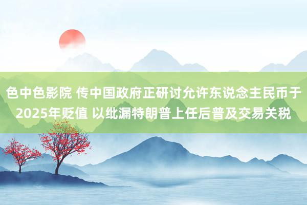 色中色影院 传中国政府正研讨允许东说念主民币于2025年贬值 以纰漏特朗普上任后普及交易关税