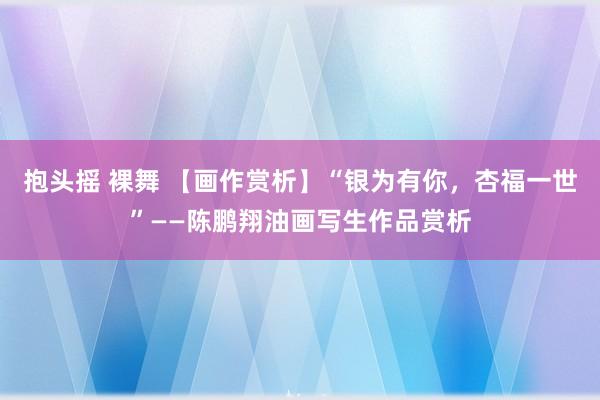 抱头摇 裸舞 【画作赏析】“银为有你，杏福一世”——陈鹏翔油画写生作品赏析