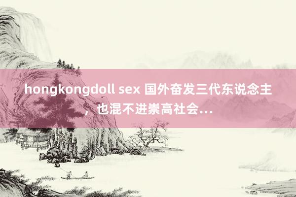 hongkongdoll sex 国外奋发三代东说念主，也混不进崇高社会…