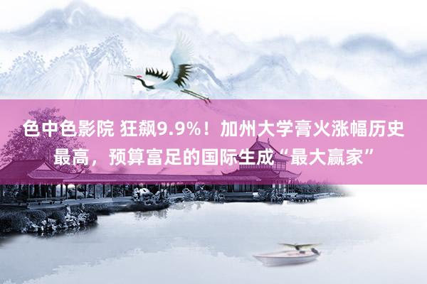 色中色影院 狂飙9.9%！加州大学膏火涨幅历史最高，预算富足的国际生成“最大赢家”