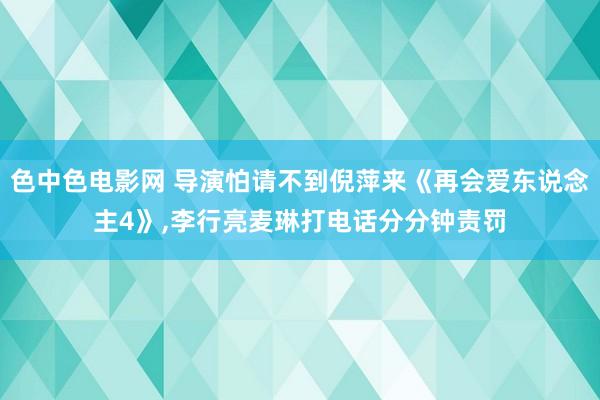 色中色电影网 导演怕请不到倪萍来《再会爱东说念主4》，李行亮麦琳打电话分分钟责罚