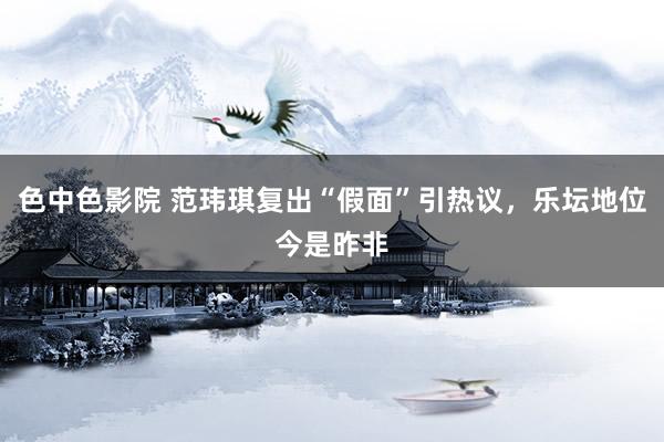 色中色影院 范玮琪复出“假面”引热议，乐坛地位今是昨非