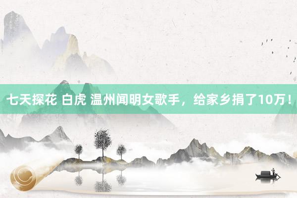 七天探花 白虎 温州闻明女歌手，给家乡捐了10万！