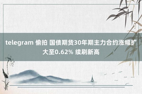 telegram 偷拍 国债期货30年期主力合约涨幅扩大至0.62% 续刷新高