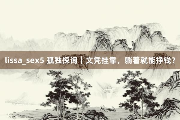 lissa_sex5 孤独探询｜文凭挂靠，躺着就能挣钱？