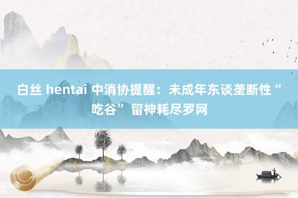 白丝 hentai 中消协提醒：未成年东谈垄断性“吃谷” 留神耗尽罗网