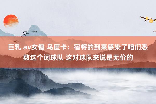 巨乳 av女優 乌度卡：宿将的到来感染了咱们悉数这个词球队 这对球队来说是无价的