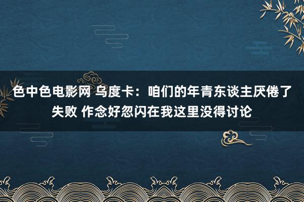 色中色电影网 乌度卡：咱们的年青东谈主厌倦了失败 作念好忽闪在我这里没得讨论