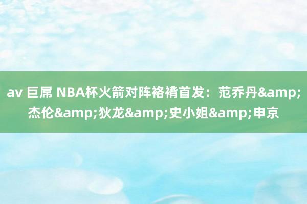 av 巨屌 NBA杯火箭对阵袼褙首发：范乔丹&杰伦&狄龙&史小姐&申京