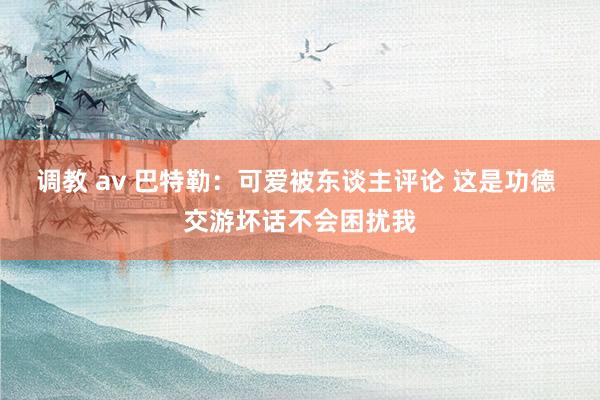 调教 av 巴特勒：可爱被东谈主评论 这是功德 交游坏话不会困扰我
