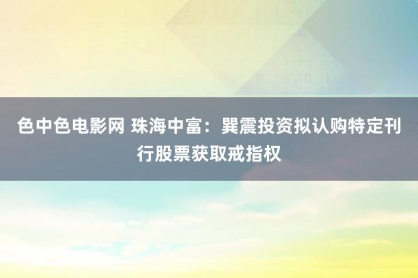 色中色电影网 珠海中富：巽震投资拟认购特定刊行股票获取戒指权