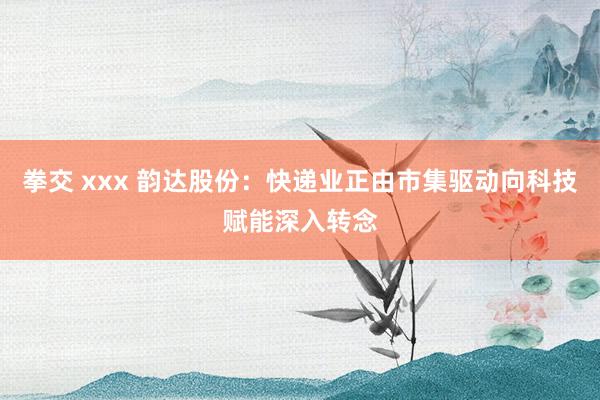 拳交 xxx 韵达股份：快递业正由市集驱动向科技赋能深入转念