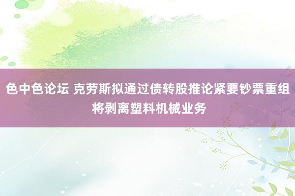 色中色论坛 克劳斯拟通过债转股推论紧要钞票重组 将剥离塑料机械业务