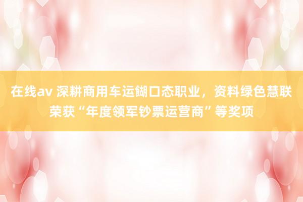 在线av 深耕商用车运餬口态职业，资料绿色慧联荣获“年度领军钞票运营商”等奖项