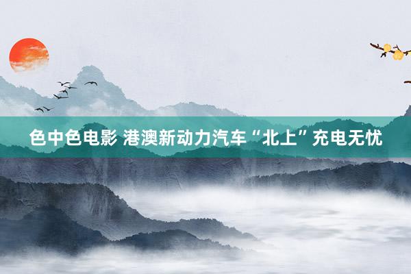 色中色电影 港澳新动力汽车“北上”充电无忧