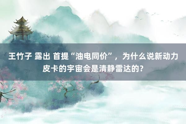 王竹子 露出 首提“油电同价”，为什么说新动力皮卡的宇宙会是清静雷达的？