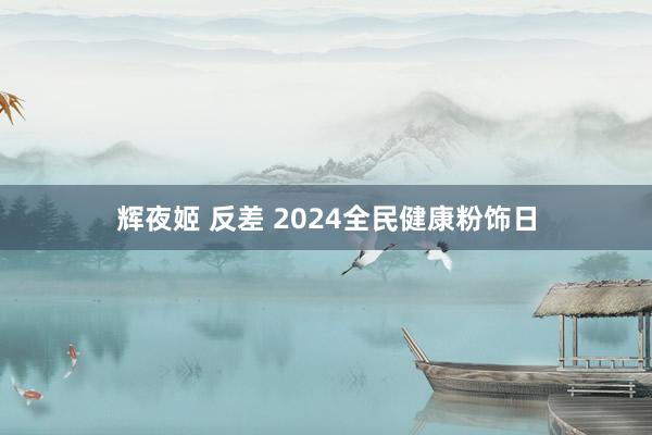 辉夜姬 反差 2024全民健康粉饰日