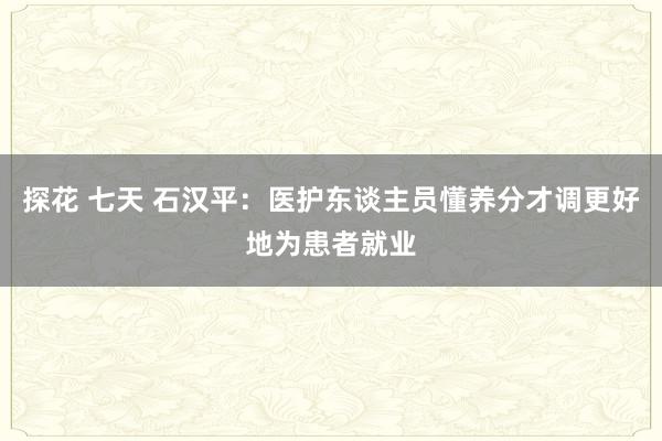 探花 七天 石汉平：医护东谈主员懂养分才调更好地为患者就业