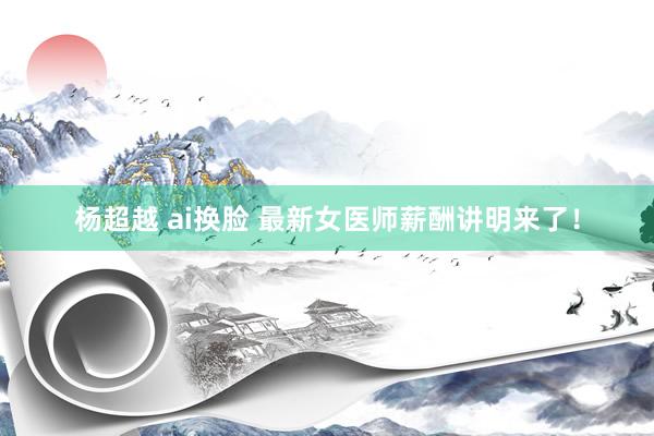 杨超越 ai换脸 最新女医师薪酬讲明来了！