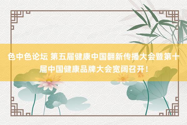 色中色论坛 第五届健康中国翻新传播大会暨第十届中国健康品牌大会宽阔召开！