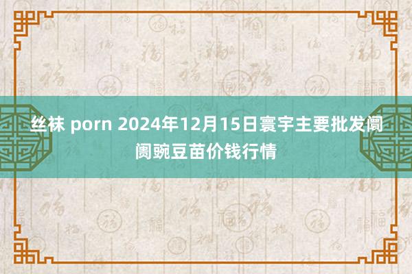 丝袜 porn 2024年12月15日寰宇主要批发阛阓豌豆苗价钱行情