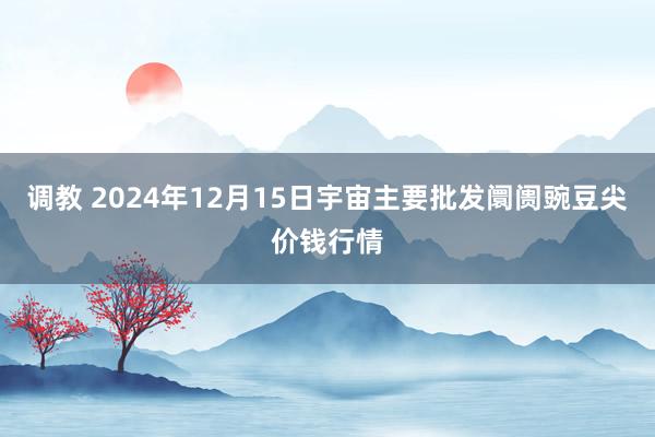 调教 2024年12月15日宇宙主要批发阛阓豌豆尖价钱行情