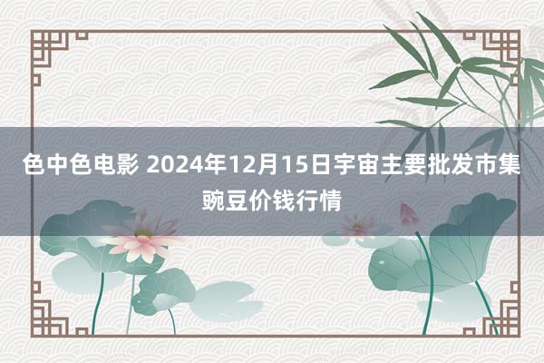 色中色电影 2024年12月15日宇宙主要批发市集豌豆价钱行情