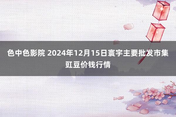 色中色影院 2024年12月15日寰宇主要批发市集豇豆价钱行情