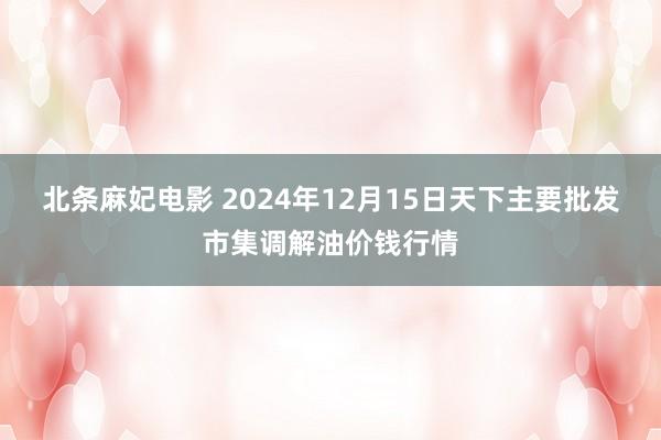 北条麻妃电影 2024年12月15日天下主要批发市集调解油价钱行情