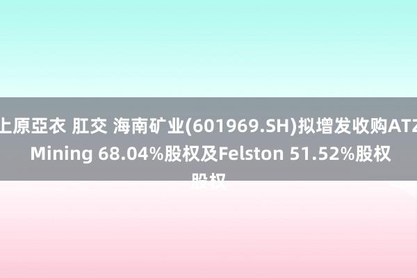 上原亞衣 肛交 海南矿业(601969.SH)拟增发收购ATZ Mining 68.04%股权及Felston 51.52%股权