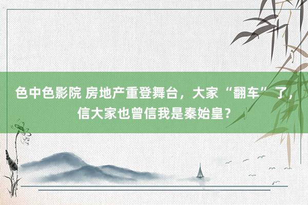 色中色影院 房地产重登舞台，大家 “翻车” 了，信大家也曾信我是秦始皇？