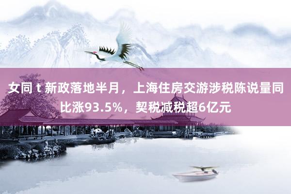 女同 t 新政落地半月，上海住房交游涉税陈说量同比涨93.5%，契税减税超6亿元