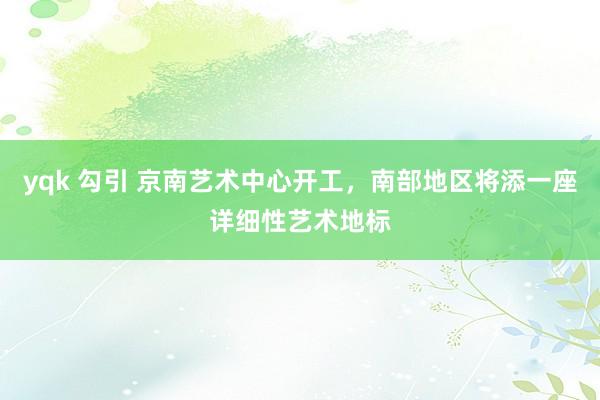 yqk 勾引 京南艺术中心开工，南部地区将添一座详细性艺术地标