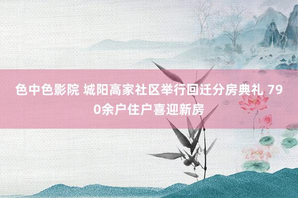 色中色影院 城阳高家社区举行回迁分房典礼 790余户住户喜迎新房