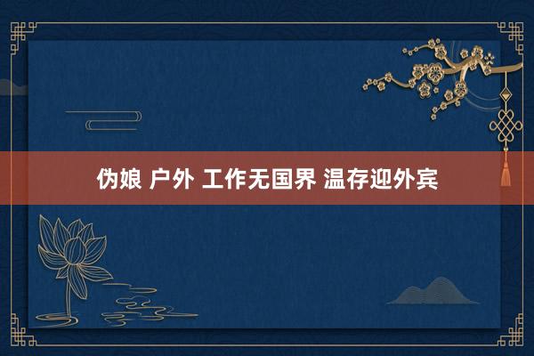 伪娘 户外 工作无国界 温存迎外宾